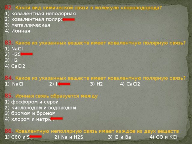 82. Какой вид химической связи в молекуле хлороводорода? 1) ковалентная неполярная 2) ковалентная полярная 3) металлическая 4) Ионная 83. Какое из указанных веществ имеет ковалентную полярную связь? 1) NaCl 2) H2S 3) H2 4) CaCl2 84. Какое из указанных веществ имеет ковалентную полярную связь? NaCl 2) H2S 3) H2 4) CaCl2 85. Ионная связь образуется между 1) фосфором и серой 2) кислородом и водородом 3) бромом и бромом 4) хлором и натрием 86. Ковалентную неполярную связь имеет каждое из двух веществ 1) C60 и S8 2) Na и H2S 3) I2 и Ba 4) CO и KCl 