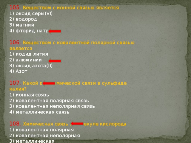 105. Веществом с ионной связью является 1) оксид серы(VI) 2) водород 3) магний 4) фторид натрия 106. Веществом с ковалентной полярной связью является 1) иодид лития 2) алюминий 3) оксид азота(II) 4) Азот 107. Какой вид химической связи в сульфиде калия? 1) ионная связь 2) ковалентная полярная связь 3) ковалентная неполярная связь 4) металлическая связь 108. Химическая связь в молекуле кислорода 1) ковалентная полярная 2) ковалентная неполярная 3) металлическая 4) ионная 