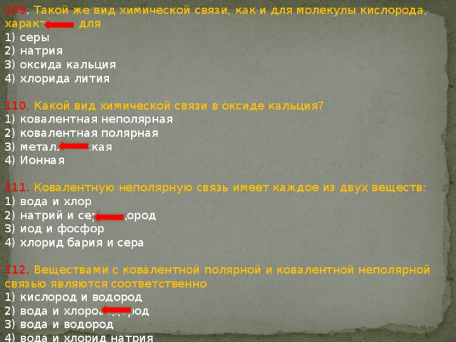 109 . Такой же вид химической связи, как и для молекулы кислорода, характерен для 1) серы 2) натрия 3) оксида кальция 4) хлорида лития 110. Какой вид химической связи в оксиде кальция? 1) ковалентная неполярная 2) ковалентная полярная 3) металлическая 4) Ионная 111. Ковалентную неполярную связь имеет каждое из двух веществ: 1) вода и хлор 2) натрий и сероводород 3) иод и фосфор 4) хлорид бария и сера 112. Веществами с ковалентной полярной и ковалентной неполярной связью являются соответственно 1) кислород и водород 2) вода и хлороводород 3) вода и водород 4) вода и хлорид натрия 