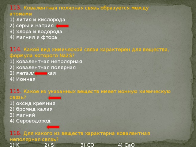 113. Ковалентная полярная связь образуется между атомами 1) лития и кислорода 2) серы и натрия 3) хлора и водорода 4) магния и фтора 114. Какой вид химической связи характерен для вещества, формула которого Na2S? 1) ковалентная неполярная 2) ковалентная полярная 3) металлическая 4) Ионная 115. Какое из указанных веществ имеет ионную химическую связь? 1) оксид кремния 2) бромид калия 3) магний 4) Сероводород 116. Для какого из веществ характерна ковалентная неполярная связь? 1) K 2) Si 3) CO 4) CaO 