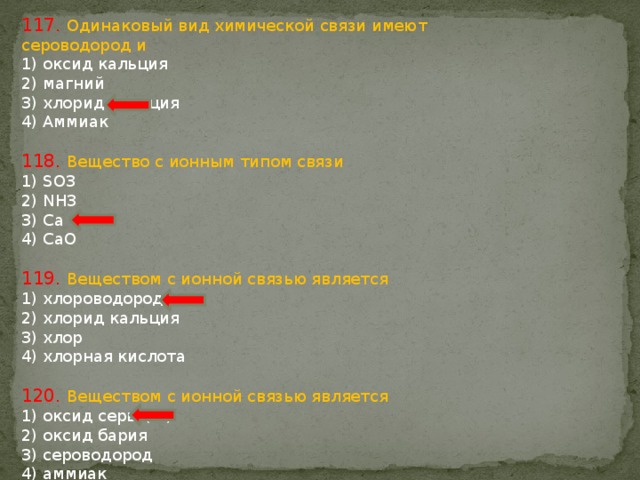 117. Одинаковый вид химической связи имеют сероводород и 1) оксид кальция 2) магний 3) хлорид кальция 4) Аммиак 118. Вещество с ионным типом связи 1) SO3 2) NH3 3) Ca 4) CaO 119. Веществом с ионной связью является 1) хлороводород 2) хлорид кальция 3) хлор 4) хлорная кислота 120. Веществом с ионной связью является 1) оксид серы (IV) 2) оксид бария 3) сероводород 4) аммиак 