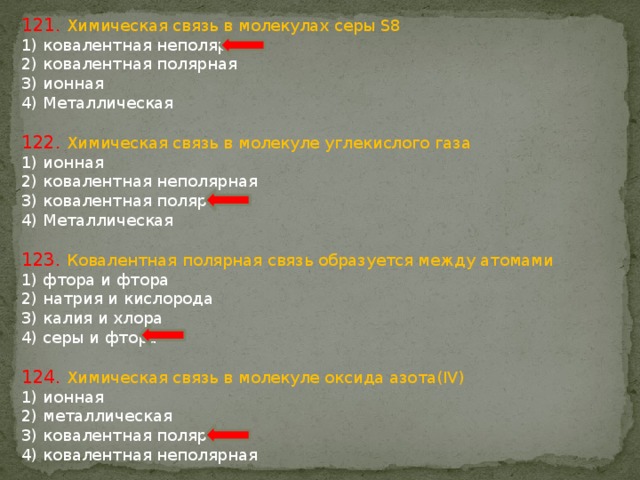 121. Химическая связь в молекулах серы S8 1) ковалентная неполярная 2) ковалентная полярная 3) ионная 4) Металлическая 122. Химическая связь в молекуле углекислого газа 1) ионная 2) ковалентная неполярная 3) ковалентная полярная 4) Металлическая 123. Ковалентная полярная связь образуется между атомами 1) фтора и фтора 2) натрия и кислорода 3) калия и хлора 4) серы и фтора 124. Химическая связь в молекуле оксида азота(IV) 1) ионная 2) металлическая 3) ковалентная полярная 4) ковалентная неполярная 