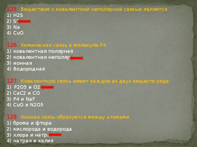 125. Веществом с ковалентной неполярной связью является 1) H2S 2) S8 3) Na 4) CuO 126. Химическая связь в молекуле P4 1) ковалентная полярная 2) ковалентная неполярная 3) ионная 4) Водородная 127. Ковалентную связь имеет каждое из двух веществ ряда: P2O5 и O2 2) CaC2 и CO 3) P4 и NaF 4) CuO и N2O5 128. Ионная связь образуется между атомами 1) брома и фтора 2) кислорода и водорода 3) хлора и натрия 4) натрия и калия 