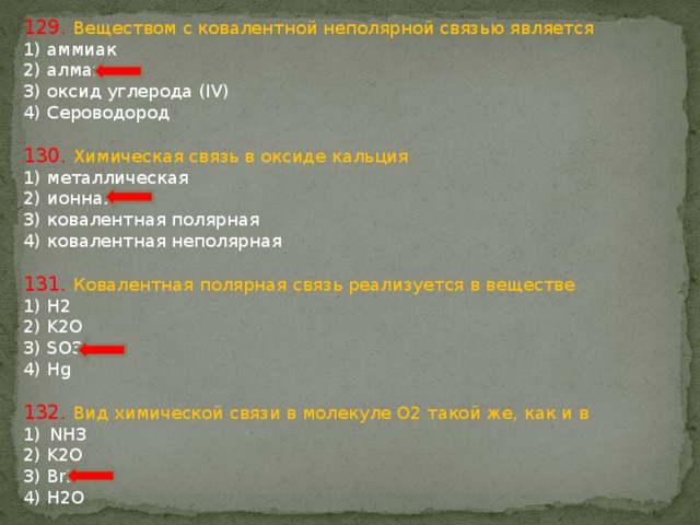 129. Веществом с ковалентной неполярной связью является 1) аммиак 2) алмаз 3) оксид углерода (IV) 4) Сероводород 130. Химическая связь в оксиде кальция 1) металлическая 2) ионная 3) ковалентная полярная 4) ковалентная неполярная 131. Ковалентная полярная связь реализуется в веществе 1) H2 2) K2O 3) SO3 4) Hg 132. Вид химической связи в молекуле О2 такой же, как и в NH3 2) K2O 3) Br2 4) H2O 