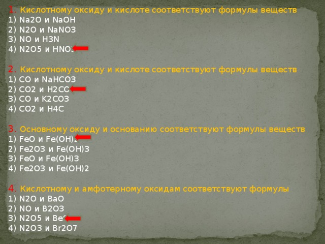 1. Кислотному оксиду и кислоте соответствуют формулы веществ 1) Na2O и NaOH 2) N2O и NaNO3 3) NO и H3N 4) N2O5 и HNO3 2. Кислотному оксиду и кислоте соответствуют формулы веществ 1) CO и NaНCO3 2) CO2 и H2CO3 3) CO и K2CO3 4) CO2 и H4C 3. Основному оксиду и основанию соответствуют формулы веществ 1) FeO и Fe(OH)2 2) Fe2O3 и Fe(OH)3 3) FeO и Fe(OH)3 4) Fe2O3 и Fe(OH)2 4. Кислотному и амфотерному оксидам соответствуют формулы 1) N2O и BaO 2) NO и B2O3 3) N2O5 и BeO 4) N2O3 и Br2O7 