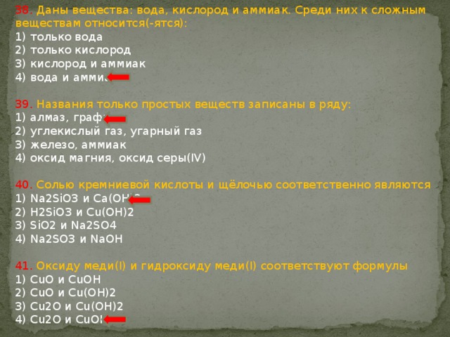 38. Даны вещества: вода, кислород и аммиак. Среди них к сложным веществам относится(-ятся): 1) только вода 2) только кислород 3) кислород и аммиак 4) вода и аммиак 39. Названия только простых веществ записаны в ряду: 1) алмаз, графит 2) углекислый газ, угарный газ 3) железо, аммиак 4) оксид магния, оксид серы(IV) 40. Солью кремниевой кислоты и щёлочью соответственно являются 1) Na2SiO3 и Cа(OH)2 2) H2SiO3 и Cu(OH)2 3) SiO2 и Na2SO4 4) Na2SO3 и NaOH 41. Оксиду меди(I) и гидроксиду меди(I) соответствуют формулы 1) CuO и CuOH 2) CuO и Cu(OH)2 3) Cu2O и Cu(OH)2 4) Cu2O и CuOH 