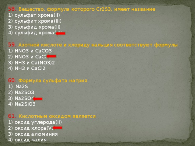 58. Вещество, формула которого Cr2S3, имеет название 1) сульфат хрома(II) 2) сульфит хрома(III) 3) сульфид хрома(II) 4) сульфид хрома(III) 59. Азотной кислоте и хлориду кальция соответствуют формулы 1) HNO3 и CaCO3 2) HNO3 и CaCl2 3) NH3 и Ca(NO3)2 4) NH3 и CaCl2 60. Формула сульфата натрия Na2S 2) Na2SO3 3) Na2SO4 4) Na2SiO3 61. Кислотным оксидом является 1) оксид углерода(II) 2) оксид хлора(VII) 3) оксид алюминия 4) оксид калия 