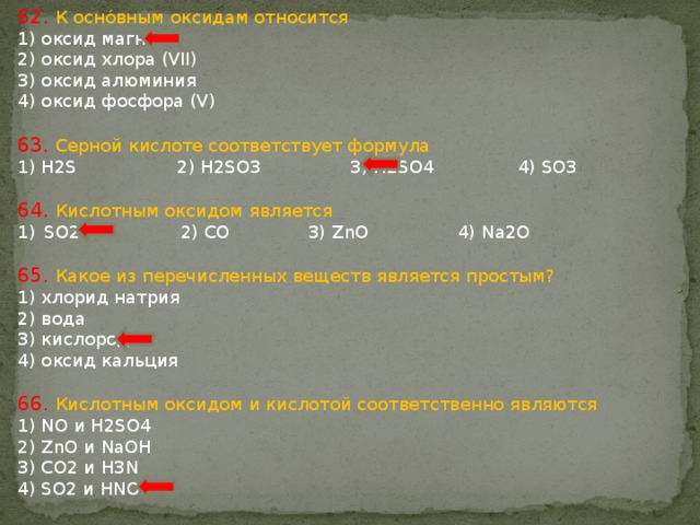 62. К оснóвным оксидам относится 1) оксид магния 2) оксид хлора (VII) 3) оксид алюминия 4) оксид фосфора (V) 63. Серной кислоте соответствует формула 1) H2S 2) H2SO3 3) H2SO4 4) SO3 64. Кислотным оксидом является SO2 2) CO 3) ZnO 4) Na2O 65. Какое из перечисленных веществ является простым? 1) хлорид натрия 2) вода 3) кислород 4) оксид кальция 66. Кислотным оксидом и кислотой соответственно являются 1) NO и H2SO4 2) ZnO и NaOH 3) CO2 и H3N 4) SO2 и HNO3 