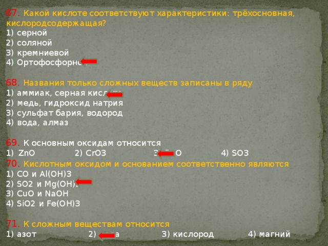 67. Какой кислоте соответствуют характеристики: трёхосновная, кислородсодержащая? 1) серной 2) соляной 3) кремниевой 4) Ортофосфорной 68. Названия только сложных веществ записаны в ряду 1) аммиак, серная кислота 2) медь, гидроксид натрия 3) сульфат бария, водород 4) вода, алмаз 69. К оснoвным оксидам относится ZnO 2) CrO3 3) BaO 4) SO3 70. Кислотным оксидом и основанием соответственно являются 1) CO и Al(OH)3 2) SO2 и Mg(OH)2 3) CuO и NaOH 4) SiO2 и Fe(OH)3 71. К сложным веществам относится 1) азот 2) вода 3) кислород 4) магний 