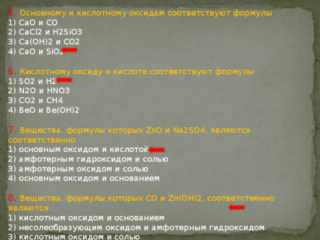 5. Основному и кислотному оксидам соответствуют формулы 1) CaO и CO 2) CaCl2 и H2SiO3 3) Ca(OH)2 и CO2 4) CaO и SiO2 6. Кислотному оксиду и кислоте соответствуют формулы 1) SO2 и H2S 2) N2O и HNO3 3) CO2 и CH4 4) BeO и Be(OH)2 7. Вещества, формулы которых ZnO и Na2SO4, являются соответственно 1) основным оксидом и кислотой 2) амфотерным гидроксидом и солью 3) амфотерным оксидом и солью 4) основным оксидом и основанием 8. Вещества, формулы которых CO и Zn(OH)2, соответственно являются 1) кислотным оксидом и основанием 2) несолеобразующим оксидом и амфотерным гидроксидом 3) кислотным оксидом и солью 4) несолеобразующим оксидом и основанием 