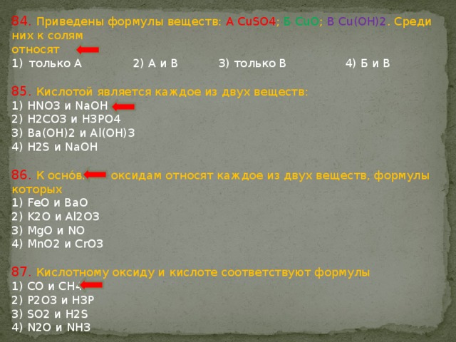 84. Приведены формулы веществ: А CuSO4 ; Б CuO ; В Cu(OH)2 . Среди них к солям относят только А 2) А и В 3) только В 4) Б и В 85. Кислотой является каждое из двух веществ: 1) HNO3 и NaOH 2) H2CO3 и H3PO4 3) Ba(OH)2 и Al(OH)3 4) H2S и NaOH 86. К оснóвным оксидам относят каждое из двух веществ, формулы которых 1) FeO и BaO 2) K2O и Al2O3 3) MgO и NO 4) MnO2 и CrO3 87. Кислотному оксиду и кислоте соответствуют формулы 1) СО и СН4 2) P2O3 и H3P 3) SO2 и H2S 4) N2O и NH3 