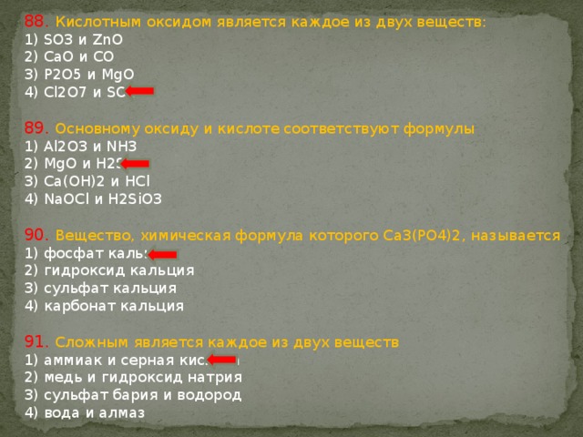 88. Кислотным оксидом является каждое из двух веществ: 1) SO3 и ZnO 2) CaO и CO 3) P2O5 и MgO 4) Cl2O7 и SO2 89. Основному оксиду и кислоте соответствуют формулы 1) Al2O3 и NH3 2) MgO и H2S 3) Ca(OH)2 и HCl 4) NaOCl и H2SiO3 90. Вещество, химическая формула которого Ca3(PO4)2, называется 1) фосфат кальция 2) гидроксид кальция 3) сульфат кальция 4) карбонат кальция 91. Сложным является каждое из двух веществ 1) аммиак и серная кислота 2) медь и гидроксид натрия 3) сульфат бария и водород 4) вода и алмаз 