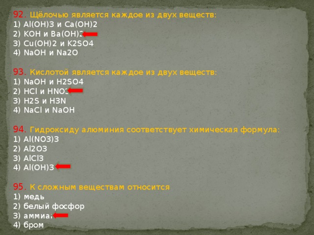 92. Щёлочью является каждое из двух веществ: 1) Al(OH)3 и Ca(OH)2 2) KOH и Ba(OH)2 3) Cu(OH)2 и K2SO4 4) NaOH и Na2O 93. Кислотой является каждое из двух веществ: 1) NaОН и H2SO4 2) HCl и HNO3 3) H2S и H3N 4) NaCl и NaOH 94. Гидроксиду алюминия соответствует химическая формула: 1) Al(NO3)3 2) Al2O3 3) AlCl3 4) Al(OН)3 95. К сложным веществам относится 1) медь 2) белый фосфор 3) аммиак 4) бром 