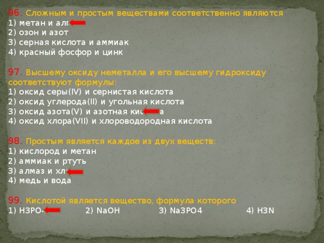 96. Сложным и простым веществами соответственно являются 1) метан и алмаз 2) озон и азот 3) серная кислота и аммиак 4) красный фосфор и цинк 97. Высшему оксиду неметалла и его высшему гидроксиду соответствуют формулы: 1) оксид серы(IV) и сернистая кислота 2) оксид углерода(II) и угольная кислота 3) оксид азота(V) и азотная кислота 4) оксид хлора(VII) и хлороводородная кислота 98. Простым является каждое из двух веществ: 1) кислород и метан 2) аммиак и ртуть 3) алмаз и хлор 4) медь и вода 99. Кислотой является вещество, формула которого 1) H3РО4 2) NaOH 3) Na3РО4 4) H3N 