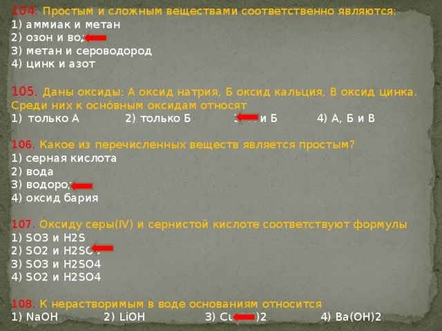 104. Простым и сложным веществами соответственно являются: 1) аммиак и метан 2) озон и вода 3) метан и сероводород 4) цинк и азот 105. Даны оксиды: А оксид натрия, Б оксид кальция, В оксид цинка. Среди них к оснóвным оксидам относят только А 2) только Б 3) А и Б 4) А, Б и В 106. Какое из перечисленных веществ является простым? 1) серная кислота 2) вода 3) водород 4) оксид бария 107. Оксиду серы(IV) и сернистой кислоте соответствуют формулы 1) SO3 и H2S 2) SO2 и H2SO3 3) SO3 и H2SO4 4) SO2 и H2SO4 108. К нерастворимым в воде основаниям относится 1) NaOH 2) LiOH 3) Cu(OH)2 4) Ba(OH)2 