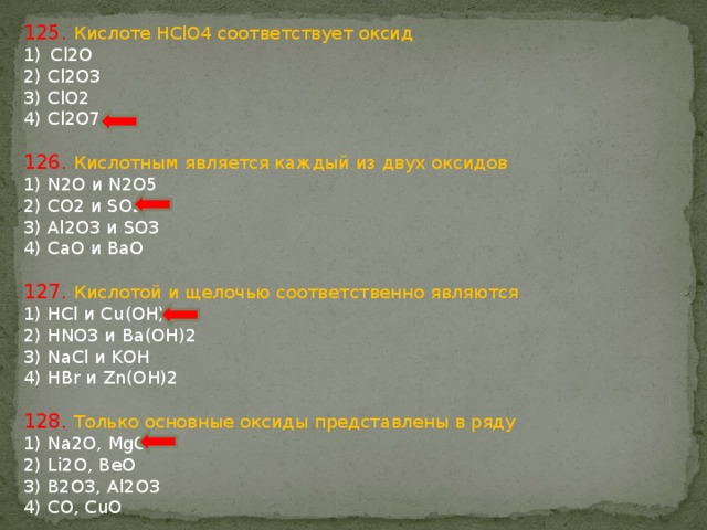 125. Кислоте HClO4 соответствует оксид Cl2O 2) Cl2O3 3) ClO2 4) Cl2O7 126. Кислотным является каждый из двух оксидов 1) N2O и N2O5 2) CO2 и SO2 3) Al2O3 и SO3 4) CaO и BaO 127. Кислотой и щелочью соответственно являются 1) HCl и Cu(OH)2 2) HNO3 и Ba(OH)2 3) NaCl и KOH 4) HBr и Zn(OH)2 128. Только основные оксиды представлены в ряду 1) Na2O, MgO 2) Li2O, BeO 3) B2O3, Al2O3 4) CO, CuO 