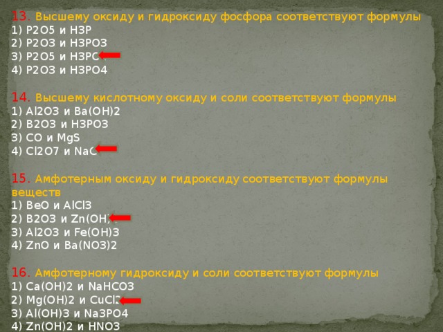 13. Высшему оксиду и гидроксиду фосфора соответствуют формулы 1) P2O5 и H3P 2) P2O3 и H3PO3 3) P2O5 и H3PO4 4) P2O3 и H3PO4 14. Высшему кислотному оксиду и соли соответствуют формулы 1) Al2O3 и Ba(ОН)2 2) B2O3 и H3PO3 3) CO и MgS 4) Cl2O7 и NaCl 15. Амфотерным оксиду и гидроксиду соответствуют формулы веществ 1) BeO и AlCl3 2) B2O3 и Zn(OH)2 3) Al2O3 и Fe(OH)3 4) ZnO и Ba(NO3)2 16. Амфотерному гидроксиду и cоли соответствуют формулы 1) Ca(OH)2 и NaHCO3 2) Mg(OH)2 и CuCl2 3) Al(OH)3 и Na3PO4 4) Zn(OH)2 и HNO3 