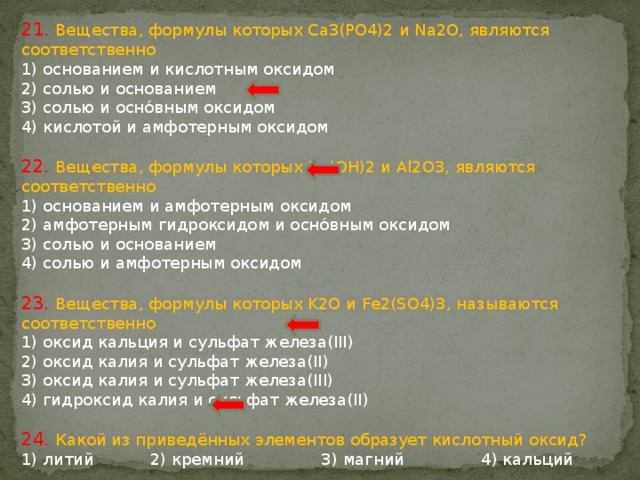 21. Вещества, формулы которых Ca3(PO4)2 и Na2O, являются соответственно 1) основанием и кислотным оксидом 2) солью и основанием 3) солью и оснóвным оксидом 4) кислотой и амфотерным оксидом 22. Вещества, формулы которых Ba(OH)2 и Al2O3, являются соответственно 1) основанием и амфотерным оксидом 2) амфотерным гидроксидом и оснóвным оксидом 3) солью и основанием 4) солью и амфотерным оксидом 23. Вещества, формулы которых K2O и Fe2(SO4)3, называются соответственно 1) оксид кальция и сульфат железа(III) 2) оксид калия и сульфат железа(II) 3) оксид калия и сульфат железа(III) 4) гидроксид калия и сульфат железа(II) 24. Какой из приведённых элементов образует кислотный оксид? 1) литий 2) кремний 3) магний 4) кальций 