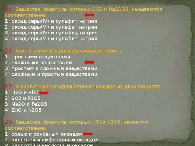 25. Вещества, формулы которых SO2 и Na2SO3, называются соответственно 1) оксид серы(IV) и сульфит натрия 2) оксид серы(VI) и сульфат натрия 3) оксид серы(IV) и сульфид натрия 4) оксид серы(VI) и сульфит натрия 26. Азот и аммиак являются соответственно 1) простыми веществами 2) сложными веществами 3) простым и сложным веществами 4) сложным и простым веществами 27. К кислотным оксидам относят каждое из двух веществ: 1) H2O и Al2O3 2) SO2 и P2O5 3) Na2O и Fe2O3 4) ZnO и N2O5 28. Вещества, формулы которых HCl и N2O5, являются соответственно 1) солью и оснóвным оксидом 2) кислотой и амфотерным оксидом 3) кислотой и кислотным оксидом 4) солью и кислотой 