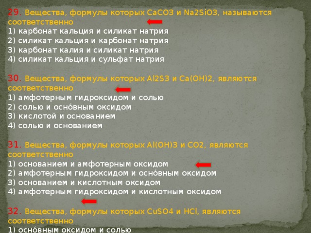 29. Вещества, формулы которых СaCO3 и Na2SiO3, называются соответственно 1) карбонат кальция и силикат натрия 2) силикат кальция и карбонат натрия 3) карбонат калия и силикат натрия 4) силикат кальция и сульфат натрия 30. Вещества, формулы которых Al2S3 и Са(ОН)2, являются соответственно 1) амфотерным гидроксидом и солью 2) солью и оснóвным оксидом 3) кислотой и основанием 4) солью и основанием 31. Вещества, формулы которых Al(OH)3 и CO2, являются соответственно 1) основанием и амфотерным оксидом 2) амфотерным гидроксидом и оснóвным оксидом 3) основанием и кислотным оксидом 4) амфотерным гидроксидом и кислотным оксидом 32. Вещества, формулы которых CuSO4 и HCl, являются соответственно 1) оснóвным оксидом и солью 2) солью и кислотой 3) основанием и кислотой 4) солью и основанием 