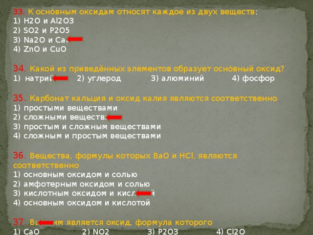 33. К оснóвным оксидам относят каждое из двух веществ : 1) H2O и Al2O3 2) SO2 и P2O5 3) Na2O и CaO 4) ZnO и CuO 34. Какой из приведённых элементов образует оснóвный оксид? натрий 2) углерод 3) алюминий 4) фосфор 35. Карбонат кальция и оксид калия являются соответственно 1) простыми веществами 2) сложными веществами 3) простым и сложным веществами 4) сложным и простым веществами 36. Вещества, формулы которых BaO и HCl, являются соответственно 1) основным оксидом и солью 2) амфотерным оксидом и солью 3) кислотным оксидом и кислотой 4) основным оксидом и кислотой 37. Высшим является оксид, формула которого 1) CaO 2) NO2 3) P2O3 4) Cl2O 