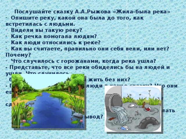 Послушайте сказку А.А.Рыжова «Жила-была река»  Опишите реку, какой она была до того, как встретилась с людьми.  Видели вы такую реку?  Как речка помогала людям?  Как люди относились к реке?  Как вы считаете, правильно они себя вели, или нет? Почему?  Что случилось с горожанами, когда река ушла? - Представьте, что все реки обиделись бы на людей и ушли. Что случилось  бы с нами? Смогли бы мы жить без них? - Правильно ли поступили люди в конце сказки? Что они ещё  могли бы сделать для своей реки?  - Какой можно сделать вывод? 