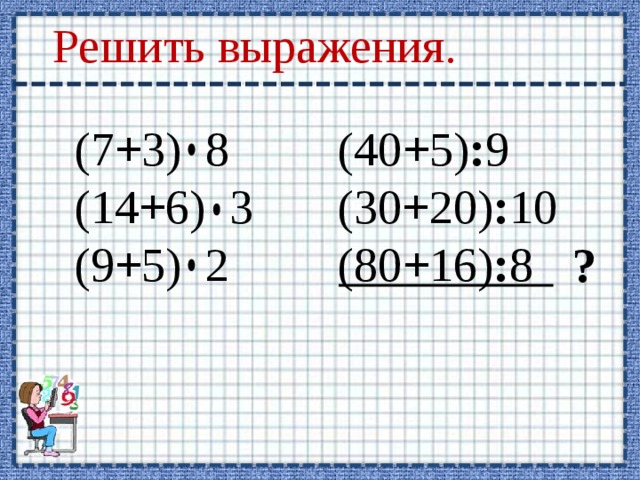 Решить выражения. (7 + 3) 8 (40 + 5) : 9 (14 + 6) 3 (30 + 20) : 10 (9 + 5) 2 (80 + 16) : 8 ? 