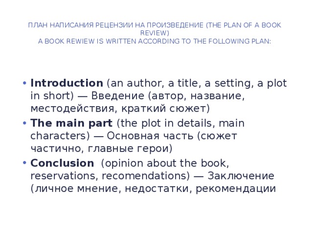 План написания рецензии на произведение (The Plan of a Book Review)  A book rewiew is written according to the following plan:   Introduction (an author, a title, a setting, a plot in short) — Введение (автор, название, местодействия, краткий сюжет) The main part (the plot in details, main characters) — Основная часть (сюжет частично, главные герои) Conclusion (opinion about the book, reservations, recomendations) — Заключение (личное мнение, недостатки, рекомендации 