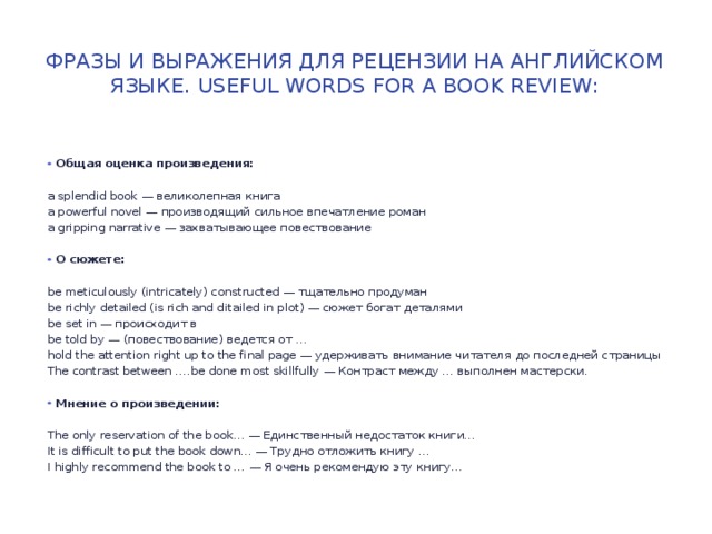 Фразы и выражения для рецензии на английском языке. Useful Words for a Book Review: Общая оценка произведения: a splendid book — великолепная книга a powerful novel — производящий сильное впечатление роман a gripping narrative — захватывающее повествование О сюжете: be meticulously (intricately) constructed — тщательно продуман be richly detailed (is rich and ditailed in plot) — сюжет богат деталями be set in — происходит в be told by — (повествование) ведется от … hold the attention right up to the final page — удерживать внимание читателя до последней страницы The contrast between ….be done most skillfully — Контраст между … выполнен мастерски.  Мнение о произведении: The only reservation of the book… — Единственный недостаток книги… It is difficult to put the book down… — Трудно отложить книгу … I highly recommend the book to … — Я очень рекомендую эту книгу… 