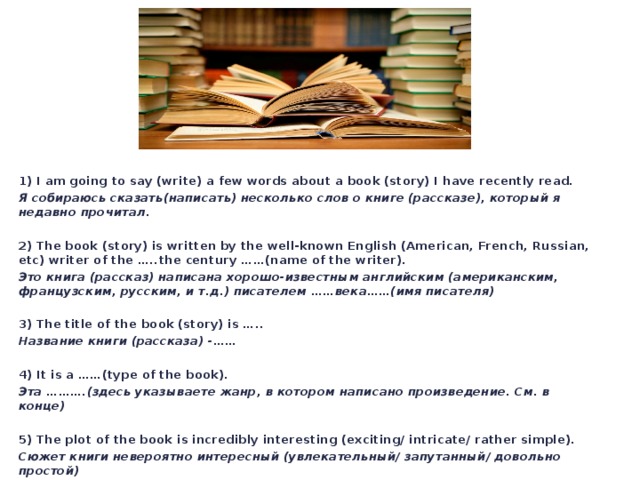 1) I am going to say (write) a few words about a book (story) I have recently read. Я собираюсь сказать(написать) несколько слов о книге (рассказе), который я недавно прочитал. 2) The book (story) is written by the well-known English (American, French, Russian, etc) writer of the …..the century ……(name of the writer). Это книга (рассказ) написана хорошо-известным английским (американским, французским, русским, и т.д.) писателем ……века……(имя писателя) 3) The title of the book (story) is ….. Название книги (рассказа) -…… 4) It is a ……(type of the book). Эта ……….(здесь указываете жанр, в котором написано произведение. См. в конце) 5) The plot of the book is incredibly interesting (exciting/ intricate/ rather simple). Сюжет книги невероятно интересный (увлекательный/ запутанный/ довольно простой) 