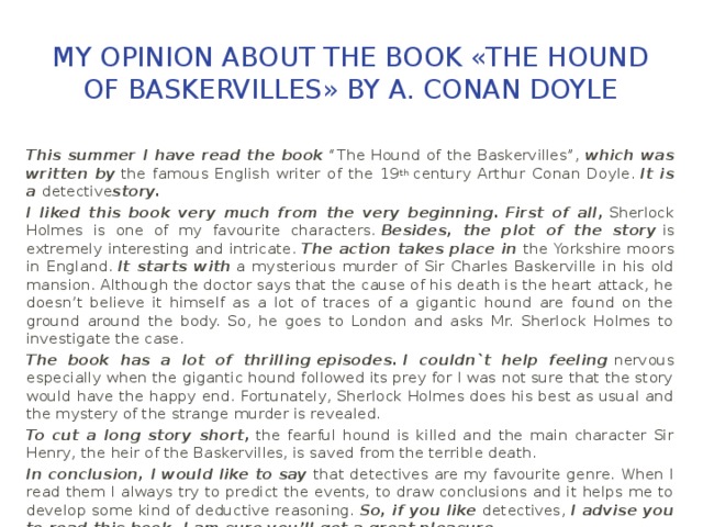 My opinion about the book «The Hound of Baskervilles» by A. Conan Doyle This summer I have read the book   “The Hound of the Baskervilles”,   which was written by  the famous English writer of the 19 th  century Arthur Conan Doyle.  It is a  detective story. I liked this book very much from the very beginning.   First of all,   Sherlock Holmes is one of my favourite characters.  Besides, the plot of the story  is extremely interesting and intricate.  The action takes place in   the Yorkshire moors in England.  It starts with   a mysterious murder of Sir Charles Baskerville in his old mansion. Although the doctor says that the cause of his death is the heart attack, he doesn’t believe it himself as a lot of traces of a gigantic hound are found on the ground around the body. So, he goes to London and asks Mr. Sherlock Holmes to investigate the case. The book has a lot of    thrilling   episodes.   I couldn`t help feeling   nervous especially when the gigantic hound followed its prey for I was not sure that the story would have the happy end. Fortunately, Sherlock Holmes does his best as usual and the mystery of the strange murder is revealed. To cut a long story short,  the fearful hound is killed and the main character Sir Henry, the heir of the Baskervilles, is saved from the terrible death. In conclusion, I would like to say  that detectives are my favourite genre. When I read them I always try to predict the events, to draw conclusions and it helps me to develop some kind of deductive reasoning.  So, if you like   detectives,  I advise you to read this book. I am sure you’ll get a great pleasure. 