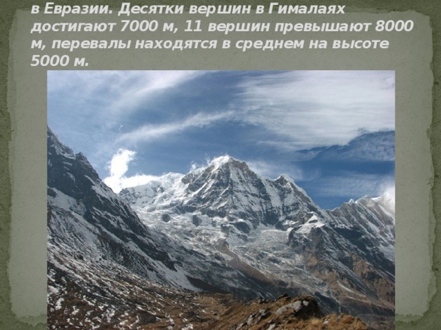 Самая высокая горная система мира – Гималаи в Евразии. Десятки вершин в Гималаях достигают 7000 м, 11 вершин превышают 8000 м, перевалы находятся в среднем на высоте 5000 м. 