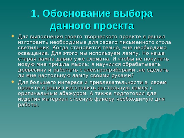 1. Обоснование выбора данного проекта Для выполнения своего творческого проекте я решил изготовить необходимые для своего письменного стола светильник. Когда становится темно, мне необходимо освещение. Для этого мы используем лампу. Но наша старая лампа давно уже сломана. И чтобы не покупать новую мне пришла мысль: я научился обрабатывать древесину и работать с электроприборами ,не сделать ли мне настольную лампу своими руками? Для большего интереса и привлекательности в своем проекте я решил изготовить настольную лампу с оригинальным абажуром. А также подготовил для изделия материал слоеную фанеру необходимую для работы. 