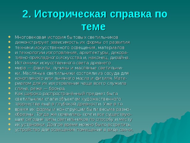 2. Историческая справка по теме  Многовековая история бытовых светильников демонстрирует зависимость их формы от развития техники искусственного освещения, материалов и технологии изготовления, архитектуры, декора- тивно-прикладного искусства и, наконец, дизайна. Источники искусственного света древнего мира — факелы, лучины и масляные светильни- ки. Масляные светильники состояли из сосуда для конопляного или льняного масла и фитиля. Мате- риалом для их изготовления чаще всего служила глина, реже — бронза. Как широко распространённый предмет быта светильники стали объектом художественного творчества ещё в глубокой древности. Уже в то время их формы и конструкции были весьма разно- образны. Тогда же появились почти все существую- щие сегодня типы светильников по способу и месту их установки. Долгое время можно было встретить устройство для освещения помещения в виде свечи, 