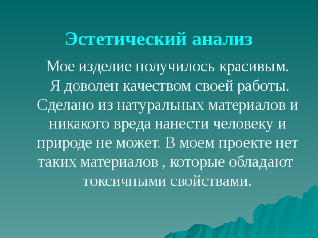 Эстетический анализ Мое изделие получилось красивым.  Я доволен качеством своей работы. Сделано из натуральных материалов и никакого вреда нанести человеку и природе не может. В моем проекте нет таких материалов , которые обладают токсичными свойствами. 