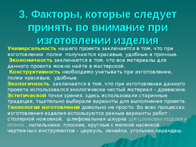 3. Факторы, которые следует принять во внимание при изготовлении изделия Универсальность нашего проекта заключается в том, что при изготовлении полки получаются красивые, удобные и прочные.  Экономичность заключается в том, что все материалы для данного проекта можно найти в мастерской.  Конструктивность  необходимо учитывать при изготовлении, полки красивые, удобные. Экологичность заключается в том, что при изготовлении данного проекта использовался экологически чистый материал – древесина. Эстетической точки зрения, здесь использовали старинные традиции, тщательно выбирали варианты для выполнения проекта. Технология изготовления  довольно не просто. Во всех процессах изготовления изделия используются разные варианты работ : столярной ножовкой, шлифовальная шкурка ДЛЯ ШЛИФОВКИ ИЗДЕЛИЯ И КРОМОК , напильники : плоские, круглые с мелкой насечкой, чертежных инструментов – циркуль, линейка, угольник,карандаш. 