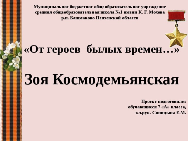 Муниципальное бюджетное общеобразовательное учреждение средняя общеобразовательная школа №1 имени К. Г. Мохова р.п. Башмаково Пензенской области  «От героев былых времен…»  Зоя Космодемьянская Проект подготовили:  обучающиеся 7 «А» класса,  кл.рук. Синицына Е.М. 