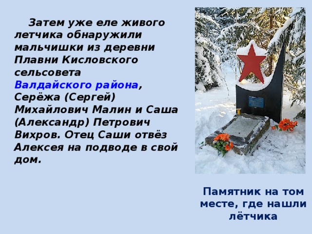  Затем уже еле живого летчика обнаружили мальчишки из деревни Плавни Кисловского сельсовета Валдайского района , Серёжа (Сергей) Михайлович Малин и Саша (Александр) Петрович Вихров. Отец Саши отвёз Алексея на подводе в свой дом. Памятник на том месте, где нашли лётчика 