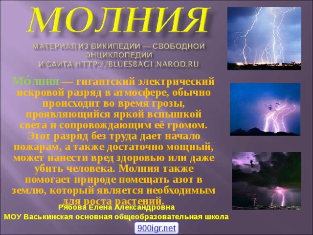 Мо́лния  — гигантский электрический искровой разряд в атмосфере, обычно происходит во время грозы, проявляющийся яркой вспышкой света и сопровождающим её громом. Этот разряд без труда дает начало пожарам, а также достаточно мощный, может нанести вред здоровью или даже убить человека. Молния также помогает природе помещать азот в землю, который является необходимым для роста растений. Рябова Елена Александровна МОУ Васькинская основная общеобразовательная школа 900igr.net 