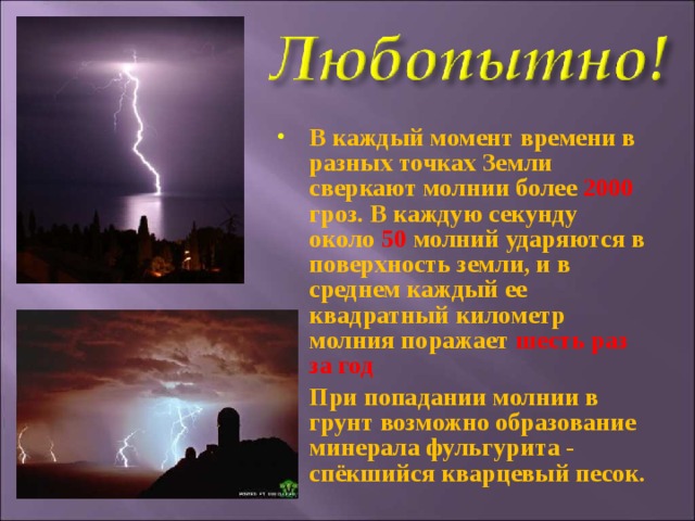 В каждый момент времени в разных точках Земли сверкают молнии более 2000 гроз. В каждую секунду около 50 молний ударяются в поверхность земли, и в среднем каждый ее квадратный километр молния поражает шесть раз за год При попадании молнии в грунт возможно образование минерала фульгурита - спёкшийся кварцевый песок.  