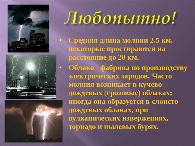 Средняя длина молнии 2,5 км, некоторые простираются на расстояние до 20 км. Облако - фабрика по производству электрических зарядов.  Часто молния возникает в кучево-дождевых (грозовые) облаках; иногда она образуется в слоисто-дождевых облаках, при вулканических извержениях, торнадо и пылевых бурях.  