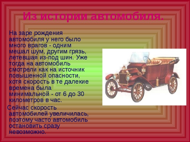 Из истории автомобиля.   На заре рождения автомобиля у него было много врагов - одним мешал шум, другим грязь, летевшая из-под шин. Уже тогда на автомобиль смотрели как на источник повышенной опасности, хотя скорость в те далекие времена была минимальной - от 6 до 30 километров в час.  Сейчас скорость автомобилей увеличилась, поэтому часто автомобиль остановить сразу невозможно. 