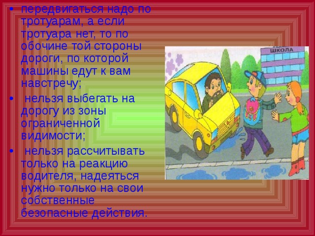 передвигаться надо по тротуарам, а если тротуара нет, то по обочине той стороны дороги, по которой машины едут к вам навстречу;  нельзя выбегать на дорогу из зоны ограниченной видимости;  нельзя рассчитывать только на реакцию водителя, надеяться нужно только на свои собственные безопасные действия.  