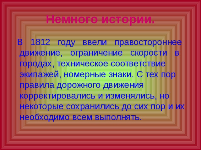 Немного истории.  В 1812 году ввели правостороннее движение, ограничение скорости в городах, техническое соответствие экипажей, номерные знаки. С тех пор правила дорожного движения корректировались и изменялись, но некоторые сохранились до сих пор и их необходимо всем выполнять. 