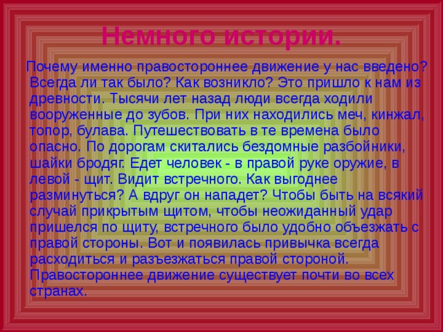 Немного истории.  Почему именно правостороннее движение у нас введено? Всегда ли так было? Как возникло? Это пришло к нам из древности. Тысячи лет назад люди всегда ходили вооруженные до зубов. При них находились меч, кинжал, топор, булава. Путешествовать в те времена было опасно. По дорогам скитались бездомные разбойники, шайки бродяг. Едет человек - в правой руке оружие, в левой - щит. Видит встречного. Как выгоднее разминуться? А вдруг он нападет? Чтобы быть на всякий случай прикрытым щитом, чтобы неожиданный удар пришелся по щиту, встречного было удобно объезжать с правой стороны. Вот и появилась привычка всегда расходиться и разъезжаться правой стороной. Правостороннее движение существует почти во всех странах. 
