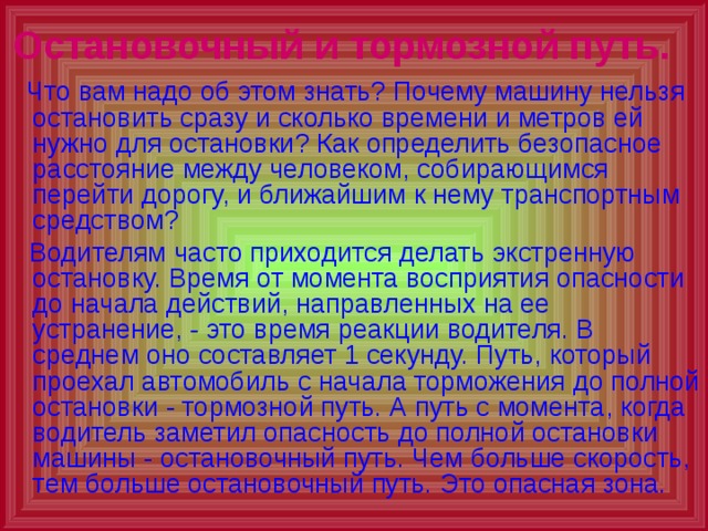Остановочный и тормозной путь.   Что вам надо об этом знать? Почему машину нельзя остановить сразу и сколько времени и метров ей нужно для остановки? Как определить безопасное расстояние между человеком, собирающимся перейти дорогу, и ближайшим к нему транспортным средством?  Водителям часто приходится делать экстренную остановку. Время от момента восприятия опасности до начала действий, направленных на ее устранение, - это время реакции водителя. В среднем оно составляет 1 секунду. Путь, который проехал автомобиль с начала торможения до полной остановки - тормозной путь. А путь с момента, когда водитель заметил опасность до полной остановки машины - остановочный путь. Чем больше скорость, тем больше остановочный путь. Это опасная зона. 