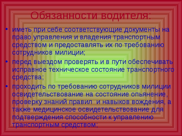 Обязанности водителя: иметь при себе соответствующие документы на право управления и владения транспортным средством и предоставлять их по требованию сотрудников милиции; перед выездом проверять и в пути обеспечивать исправное техническое состояние транспортного средства; проходить по требованию сотрудников милиции освидетельствование на состояние опьянение, проверку знаний правил и навыков вождения, а также медицинское освидетельствование для подтверждения способности к управлению транспортным средством; 