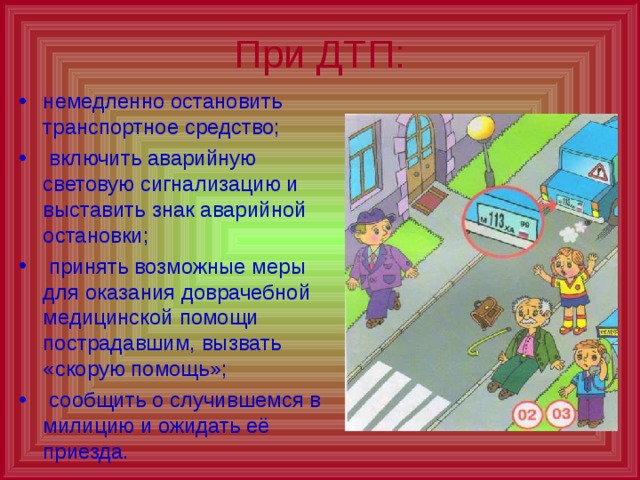 При ДТП: немедленно остановить транспортное средство;  включить аварийную световую сигнализацию и выставить знак аварийной остановки;  принять возможные меры для оказания доврачебной медицинской помощи пострадавшим, вызвать «скорую помощь»;  сообщить о случившемся в милицию и ожидать её приезда. 