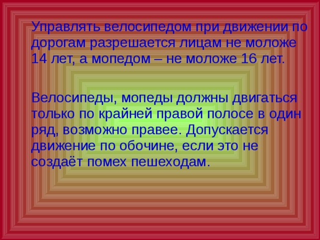  Управлять велосипедом при движении по дорогам разрешается лицам не моложе 14 лет, а мопедом – не моложе 16 лет.  Велосипеды, мопеды должны двигаться только по крайней правой полосе в один ряд, возможно правее. Допускается движение по обочине, если это не создаёт помех пешеходам. 