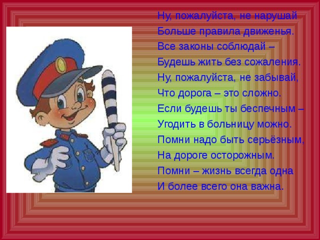  Ну, пожалуйста, не нарушай  Больше правила движенья.  Все законы соблюдай –  Будешь жить без сожаления.  Ну, пожалуйста, не забывай,  Что дорога – это сложно.  Если будешь ты беспечным –  Угодить в больницу можно.  Помни надо быть серьёзным,  На дороге осторожным.  Помни – жизнь всегда одна  И более всего она важна. 